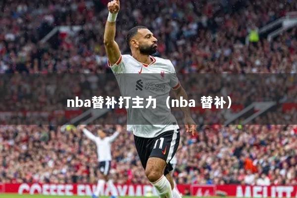 nba替补打主力（nba 替补）