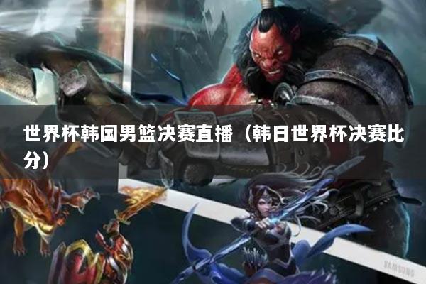 世界杯韩国男篮决赛直播（韩日世界杯决赛比分）