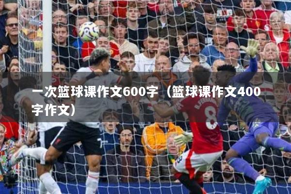 一次篮球课作文600字（篮球课作文400字作文）