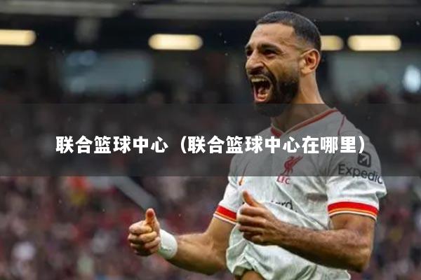 联合篮球中心（联合篮球中心在哪里）