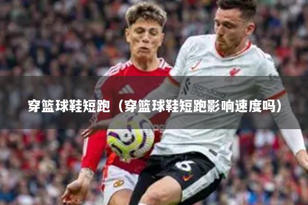 穿篮球鞋短跑（穿篮球鞋短跑影响速度吗）