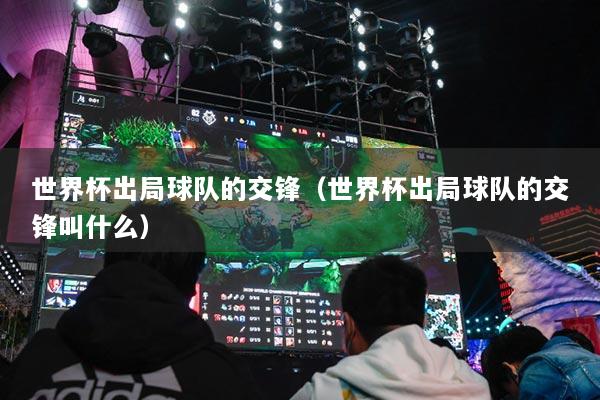 世界杯出局球队的交锋（世界杯出局球队的交锋叫什么）