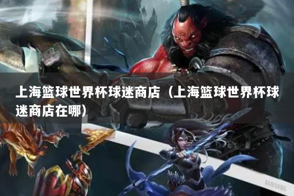 上海篮球世界杯球迷商店（上海篮球世界杯球迷商店在哪）