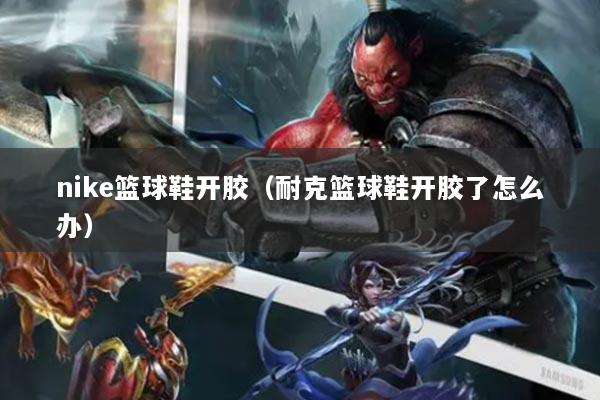 nike篮球鞋开胶（耐克篮球鞋开胶了怎么办）