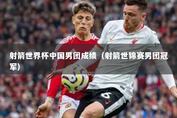 射箭世界杯中国男团成绩（射箭世锦赛男团冠军）